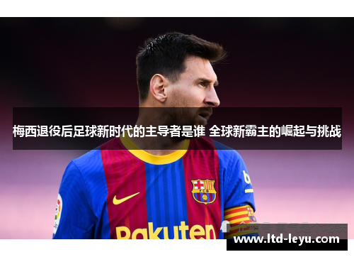 梅西退役后足球新时代的主导者是谁 全球新霸主的崛起与挑战