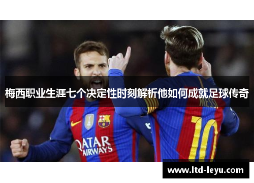 梅西职业生涯七个决定性时刻解析他如何成就足球传奇