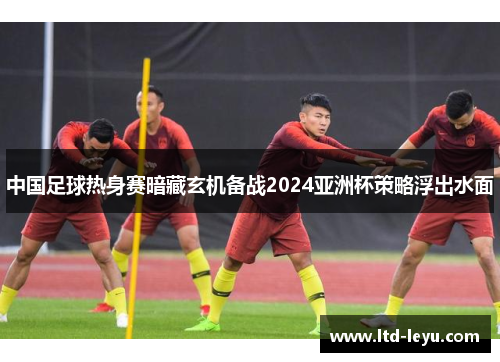 中国足球热身赛暗藏玄机备战2024亚洲杯策略浮出水面