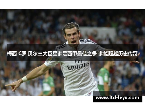 梅西 C罗 贝尔三大巨星谁是西甲最佳之争 谁能超越历史传奇