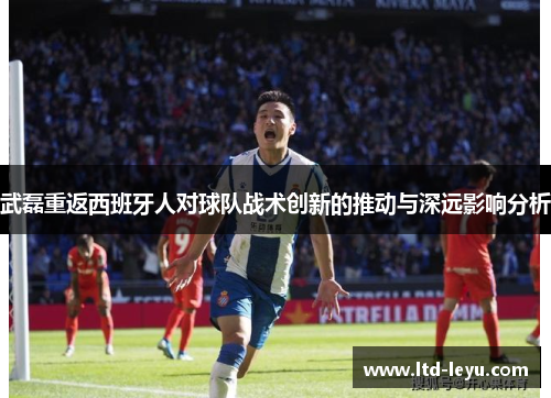 武磊重返西班牙人对球队战术创新的推动与深远影响分析