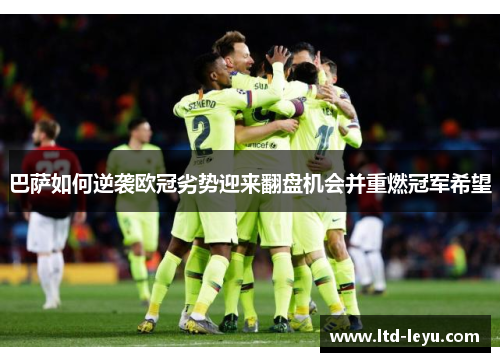 巴萨如何逆袭欧冠劣势迎来翻盘机会并重燃冠军希望