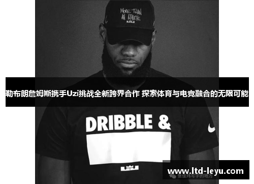 勒布朗詹姆斯携手Uzi挑战全新跨界合作 探索体育与电竞融合的无限可能