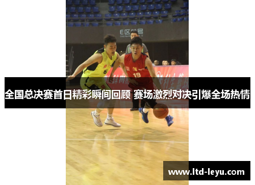 全国总决赛首日精彩瞬间回顾 赛场激烈对决引爆全场热情