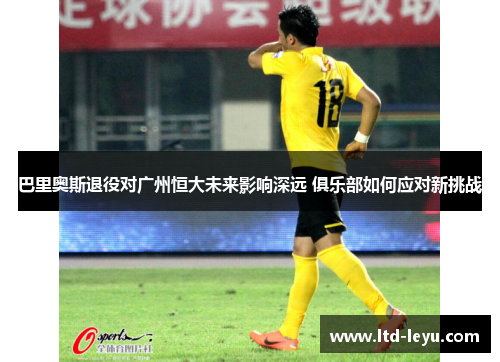 巴里奥斯退役对广州恒大未来影响深远 俱乐部如何应对新挑战