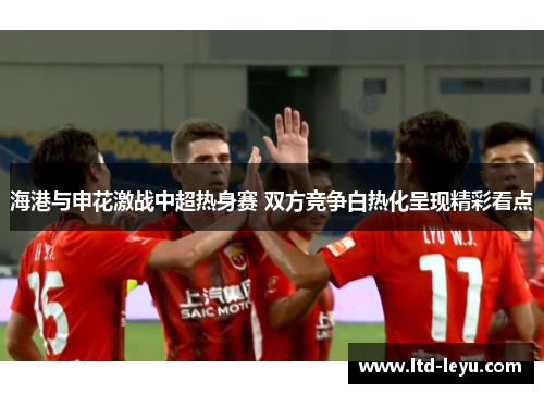 海港与申花激战中超热身赛 双方竞争白热化呈现精彩看点