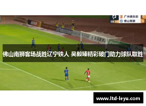 佛山南狮客场战胜辽宁铁人 吴毅臻精彩破门助力球队取胜