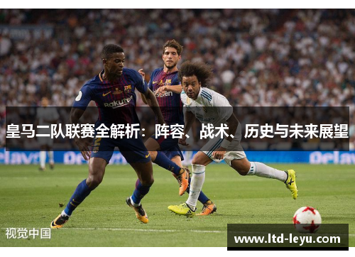 皇马二队联赛全解析：阵容、战术、历史与未来展望