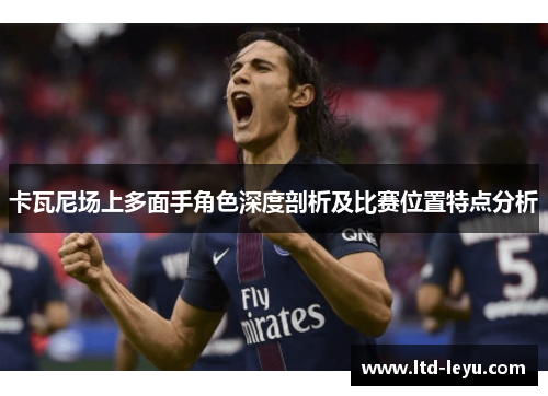 卡瓦尼场上多面手角色深度剖析及比赛位置特点分析