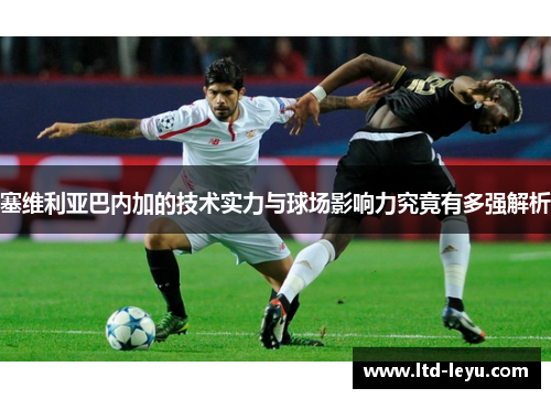 塞维利亚巴内加的技术实力与球场影响力究竟有多强解析