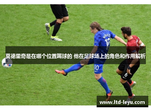 莫德里奇是在哪个位置踢球的 他在足球场上的角色和作用解析