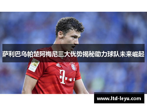 萨利巴乌帕楚阿梅尼三大优势揭秘助力球队未来崛起