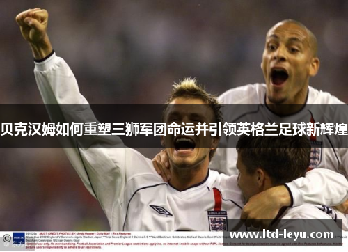贝克汉姆如何重塑三狮军团命运并引领英格兰足球新辉煌