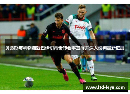 贝蒂斯与利物浦就巴伊切蒂奇转会事宜展开深入谈判最新进展