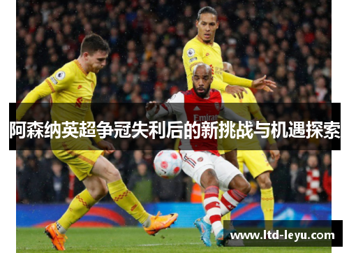 阿森纳英超争冠失利后的新挑战与机遇探索