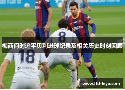 梅西何时追平贝利进球纪录及相关历史时刻回顾 梅西何时追平贝利进球纪录及相关历史时刻回顾